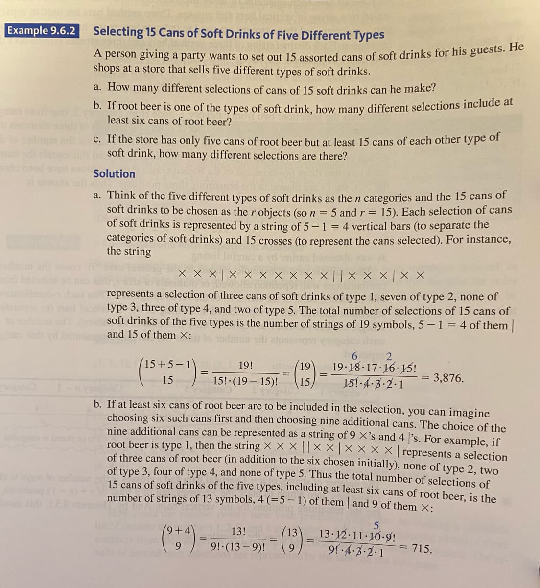 Example 9.6.2
Selecting 15 Cans of Soft Drinks of Five Different Types
A person giving a party wants to set out 15 assorted cans of soft drinks for his guests. He
shops at a store that sells five different types of soft drinks.
a. How many different selections of cans of 15 soft drinks can he make?
b. If root beer is one of the types of soft drink, how many different selections include at
least six cans of root beer?
C. If the store has only five cans of root beer but at least 15 cans of each other type of
soft drink, how many different selections are there?
ors nod
2wank or
Solution
a. Think of the five different types of soft drinks as the n categories and the 15 cans of
soft drinks to be chosen as ther objects (so n = 5 and r = 15). Each selection of cans
of soft drinks is represented by a string of 5-1 = 4 vertical bars (to separate the
categories of soft drinks) and 15 crosses (to represent the cans selected). For instance,
the string
odmun odi oos
x x × | ×
X x x × × ||× × × | × X
represents a selection of three cans of soft drinks of type 1, seven of type 2, none of
) ted Isor type 3, three of type 4, and two of type 5. The total number of selections of 15 cans of
to odo of soft drinks of the five types is the number of strings of 19 symbols, 5-1= 4 of them|
ed
and 15 of them X:
to 1odr
(*)-
6 2
19.18 17 16 15!
15+5-1
19!
(19)
15
151 -4-3-2-1
= 3,876.
15!·(19 – 15)!
15
b. If at least six cans of root beer are to be included in the selection, you can imagine
choosing six such cans first and then choosing nine additional cans. The choice of the
nine additional cans can be represented as a string of 9 ×'s and 4 's. For example, if
root beer is type 1, then the string X × X || X X |X X X X | represents a selection
of three cans of root beer (in addition to the six chosen initially), none of type 2. two
of type 3, four of type 4, and none of type 5. Thus the total number of selections of
15 cans of soft drinks of the five types, including at least six cans of root beer, is the
number of strings of 13 symbols, 4 (=5 – 1) of them | and 9 of them ×:
9+4
13 12-11 10-9!
91 -4-3-2-1
13!
13
9!-(13 – 9)!
9
= 715.
