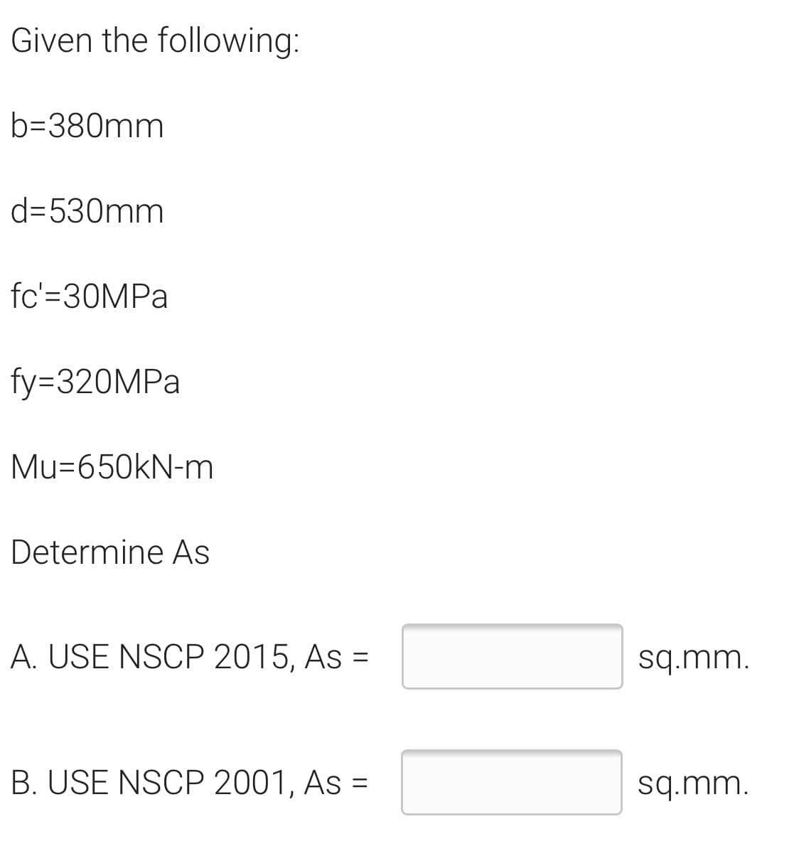 Given the following:
b=380mm
d=530mm
fc'=30MPA
fy=320MPA
Mu=650kN-m
Determine As
A. USE NSCP 2015, As =
sq.mm.
%3D
B. USE NSCP 2001, As =
sq.mm.
