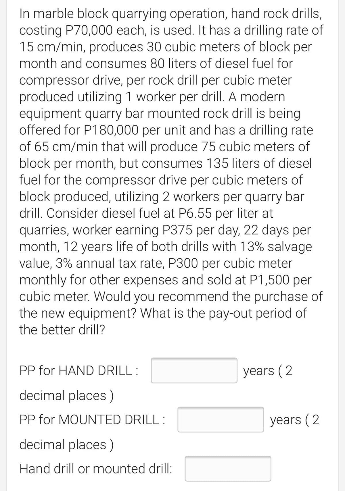 In marble block quarrying operation, hand rock drills,
costing P70,000 each, is used. It has a drilling rate of
15 cm/min, produces 30 cubic meters of block per
month and consumes 80 liters of diesel fuel for
compressor drive, per rock drill per cubic meter
produced utilizing 1 worker per drill. A modern
equipment quarry bar mounted rock drill is being
offered for P180,000 per unit and has a drilling rate
of 65 cm/min that will produce 75 cubic meters of
block per month, but consumes 135 liters of diesel
fuel for the compressor drive per cubic meters of
block produced, utilizing 2 workers per quarry bar
drill. Consider diesel fuel at P6.55 per liter at
quarries, worker earning P375 per day, 22 days per
month, 12 years life of both drills with 13% salvage
value, 3% annual tax rate, P300 per cubic meter
monthly for other expenses and sold at P1,500 per
cubic meter. Would you recommend the purchase of
the new equipment? What is the pay-out period of
the better drill?
PP for HAND DRILL :
years (2
decimal places)
PP for MOUNTED DRILL :
years (2
decimal places)
Hand drill or mounted drill:
