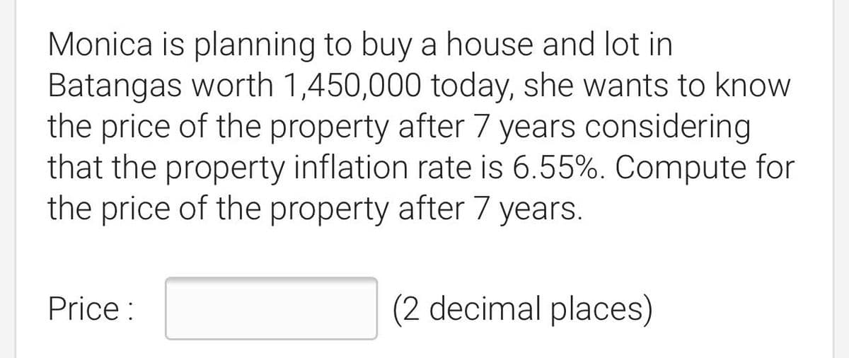 Monica is planning to buy a house and lot in
Batangas worth 1,450,000 today, she wants to know
the price of the property after 7 years considering
that the property inflation rate is 6.55%. Compute for
the price of the property after 7 years.
Price :
(2 decimal places)
