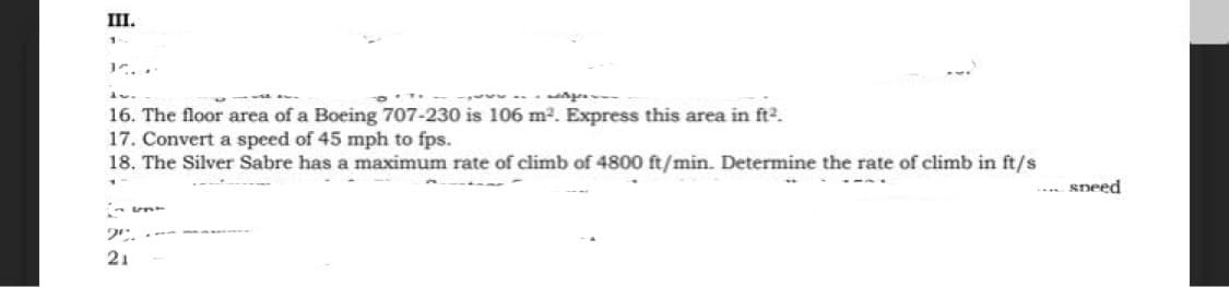 III.
16. The floor area of a Boeing 707-230 is 106 m2. Express this area in ft2.
17. Convert a speed of 45 mph to fps.
18. The Silver Sabre has a maximum rate of climb of 4800 ft/min. Determine the rate of climb in ft/s
... sneed
21
