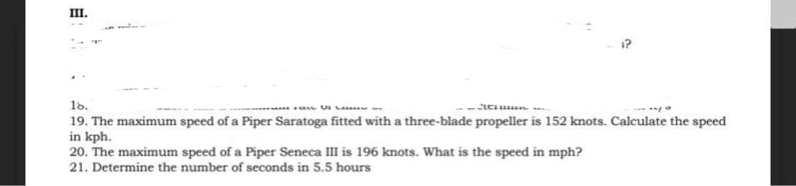 III.
18.
19. The maximum speed of a Piper Saratoga fitted with a three-blade propeller is 152 knots. Calculate the speed
in kph.
20. The maximum speed of a Piper Seneca III is 196 knots. What is the speed in mph?
21. Determine the number of seconds in 5.5 hours
