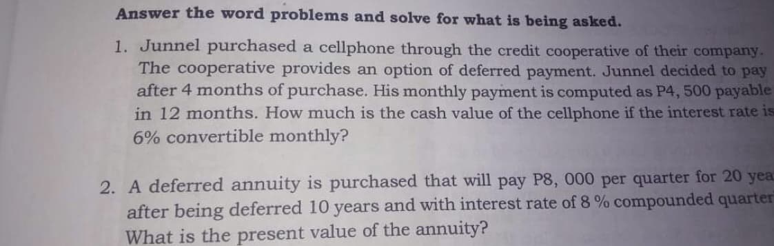 Answer the word problems and solve for what is being asked.
1. Junnel purchased a cellphone through the credit cooperative of their company.
The cooperative provides an option of deferred payment. Junnel decided to pay
after 4 months of purchase. His monthly payment is computed as P4, 500 payable
in 12 months. How much is the cash value of the cellphone if the interest rate is
6% convertible monthly?
purchased that will pay P8, 000 per quarter for 20 yea
2. A deferred annuity
after being deferred 10 years and with interest rate of 8 % compounded quarter
What is the present value of the annuity?
