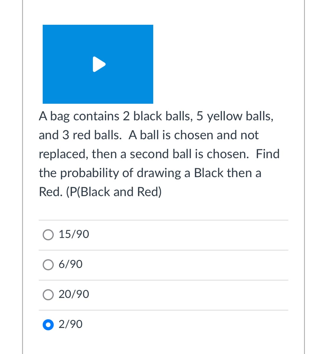 A bag contains 2 black balls, 5 yellow balls,
and 3 red balls. A ball is chosen and not
replaced, then a second ball is chosen. Find
the probability of drawing a Black then a
Red. (P(Black and Red)
O 15/90
6/90
O 20/90
O 2/90
