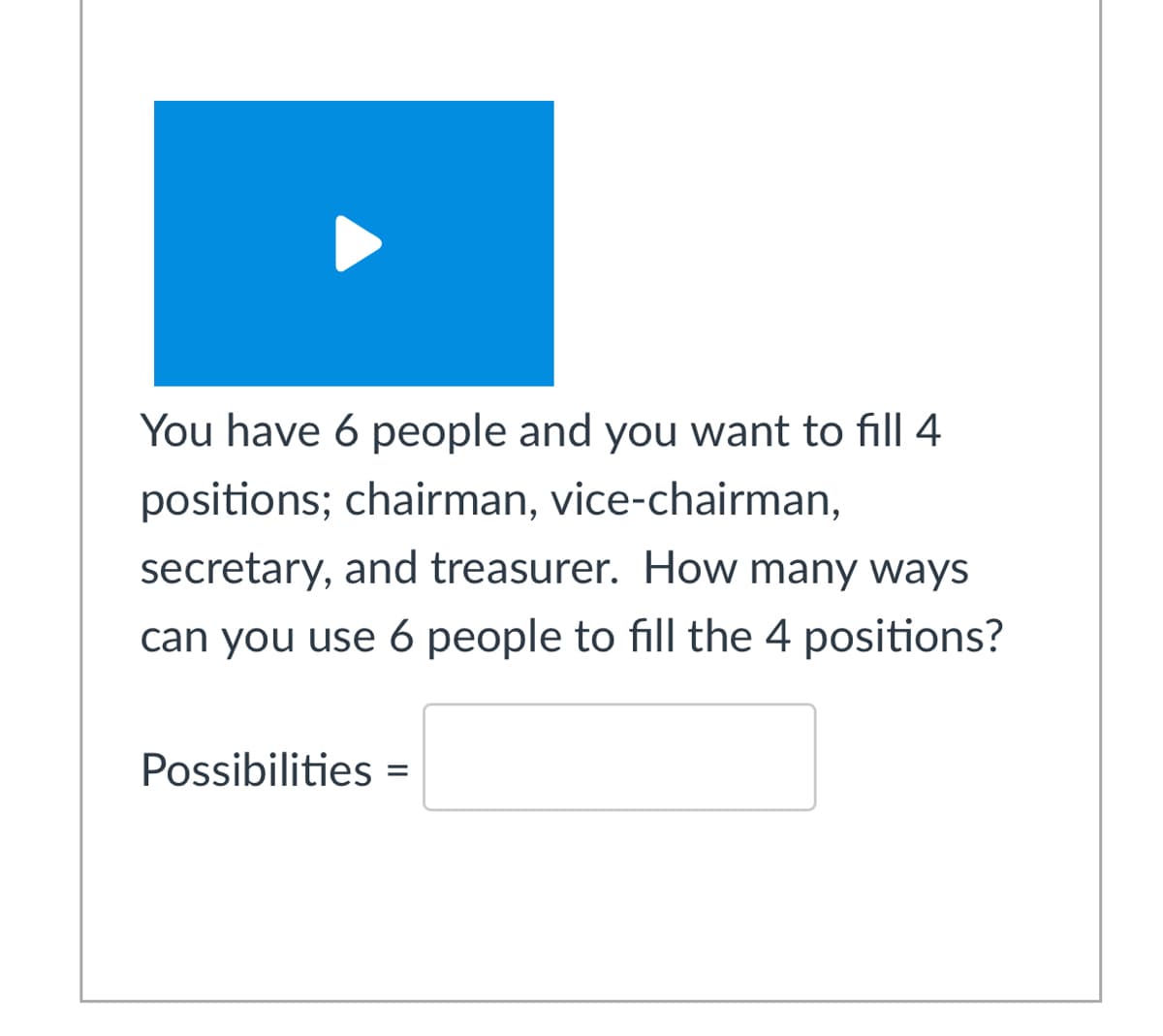 You have 6 people and you want to fill 4
positions; chairman, vice-chairman,
secretary, and treasurer. How many ways
can you use 6 people to fill the 4 positions?
Possibilities =
%3D
