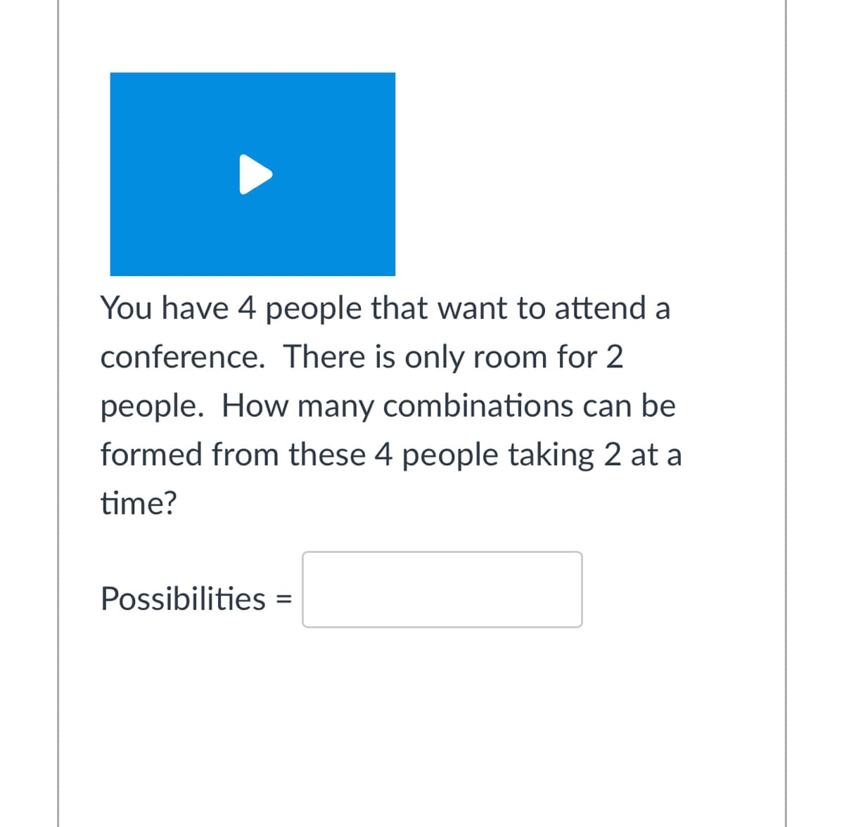 You have 4 people that want to attend a
conference. There is only room for 2
people. How many combinations can be
formed from these 4 people taking 2 at a
time?
Possibilities =
