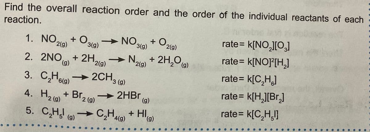 Find the overall reaction order and the order of the individual reactants of each
reaction.
A NO 219)
+ O.
rate= k[NO,][O,]
+ O
3(g)
> NO
3(g)
2(g)
+ 2H,0 (9)
2(g)
rate= k[NO]°[H,]
%3D
2H219)
2. 2NO,
(g)
(g)
2(g)
rate= k[C,H]
C,Hog)
2CH3 (9)
rate= k[H,][Br,]
H2 (o) + Br, o - 2HB.
5. C,H ()
2 (g)
(g)
rate= k[C,H,l}
C,Hlo) + HI)
(),
4(g)
