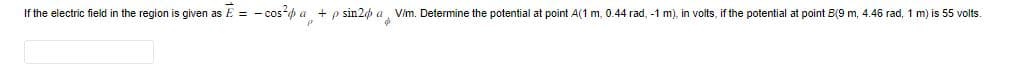 If the electric field in the region is given as E = - cos²a + p sin2 a V/m. Determine the potential at point A(1 m, 0.44 rad, -1 m), in volts, if the potential at point B(9 m, 4.46 rad, 1 m) is 55 volts.