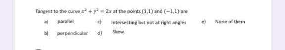 Tangent to the curve x +y 2x at the points (1,1) and (-1,1) are
a) paralel
c) Intersecting but not at right angles
e)
None of them
b) perpendicular
d)
Skew
