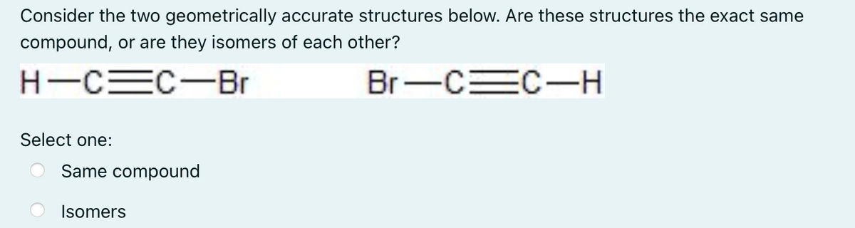 Consider the two geometrically accurate structures below. Are these structures the exact same
compound, or are they isomers of each other?
H-C=C-Br
Br-C C-H
Select one:
Same compound
Isomers