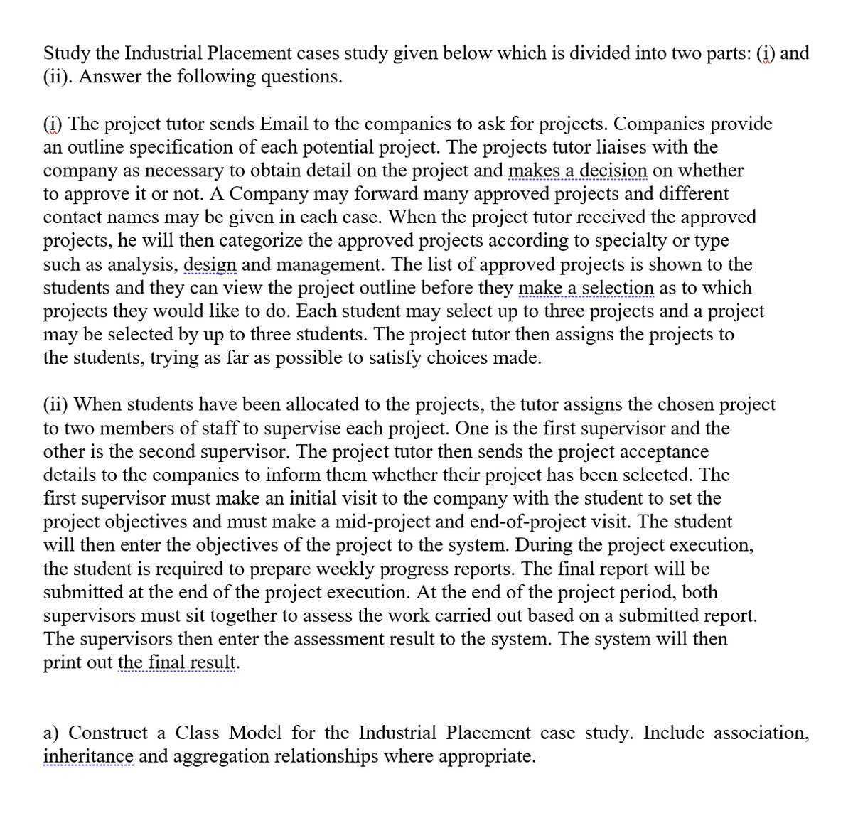 Study the Industrial Placement cases study given below which is divided into two parts: (i) and
(ii). Answer the following questions.
(i) The project tutor sends Email to the companies to ask for projects. Companies provide
an outline specification of each potential project. The projects tutor liaises with the
company as necessary to obtain detail on the project and makes a decision on whether
to approve it or not. A Company may forward many approved projects and different
contact names may be given in each case. When the project tutor received the approved
projects, he will then categorize the approved projects according to specialty or type
such as analysis, design and management. The list of approved projects is shown to the
students and they can view the project outline before they make a selection as to which
projects they would like to do. Each student may select up to three projects and a project
may be selected by up to three students. The project tutor then assigns the projects to
the students, trying as far as possible to satisfy choices made.
(ii) When students have been allocated to the projects, the tutor assigns the chosen project
to two members of staff to supervise each project. One is the first supervisor and the
other is the second supervisor. The project tutor then sends the project acceptance
details to the companies to inform them whether their project has been selected. The
first supervisor must make an initial visit to the company with the student to set the
project objectives and must make a mid-project and end-of-project visit. The student
will then enter the objectives of the project to the system. During the project execution,
the student is required to prepare weekly progress reports. The final report will be
submitted at the end of the project execution. At the end of the project period, both
supervisors must sit together to assess the work carried out based on a submitted report.
The supervisors then enter the assessment result to the system. The system will then
print out the final result.
a) Construct a Class Model for the Industrial Placement case study. Include association,
inheritance and aggregation relationships where appropriate.