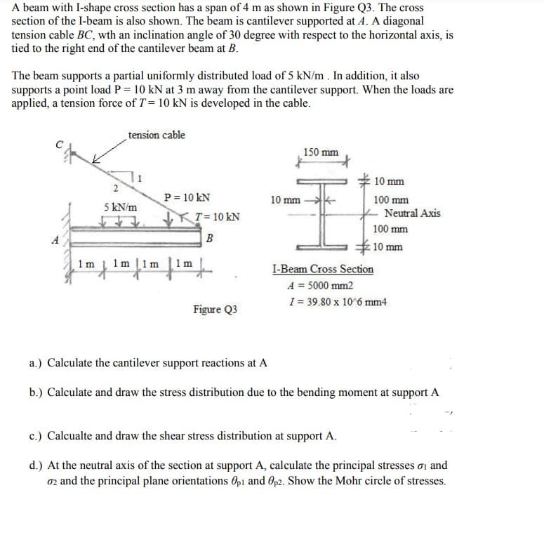 A beam with I-shape cross section has a span of 4 m as shown in Figure Q3. The cross
section of the I-beam is also shown. The beam is cantilever supported at A. A diagonal
tension cable BC, wth an inclination angle of 30 degree with respect to the horizontal axis, is
tied to the right end of the cantilever beam at B.
The beam supports a partial uniformly distributed load of 5 kN/m. In addition, it also
supports a point load P = 10 kN at 3 m away from the cantilever support. When the loads are
applied, a tension force of T = 10 kN is developed in the cable.
tension cable
150 mm
10 mm
100 mm
100 mm
2
5 kN/m
A
10 mm
T = 10 KN
B
1 m 1m
I-Beam Cross Section
A = 5000 mm2
I = 39.80 x 10^6 mm4
Figure Q3
a.) Calculate the cantilever support reactions at A
b.) Calculate and draw the stress distribution due to the bending moment at support A
c.) Calcualte and draw the shear stress distribution at support A.
d.) At the neutral axis of the section at support A, calculate the principal stresses and
02 and the principal plane orientations Op1 and Op2. Show the Mohr circle of stresses.
P = 10 KN
1m
Neutral Axis
: 10 mm