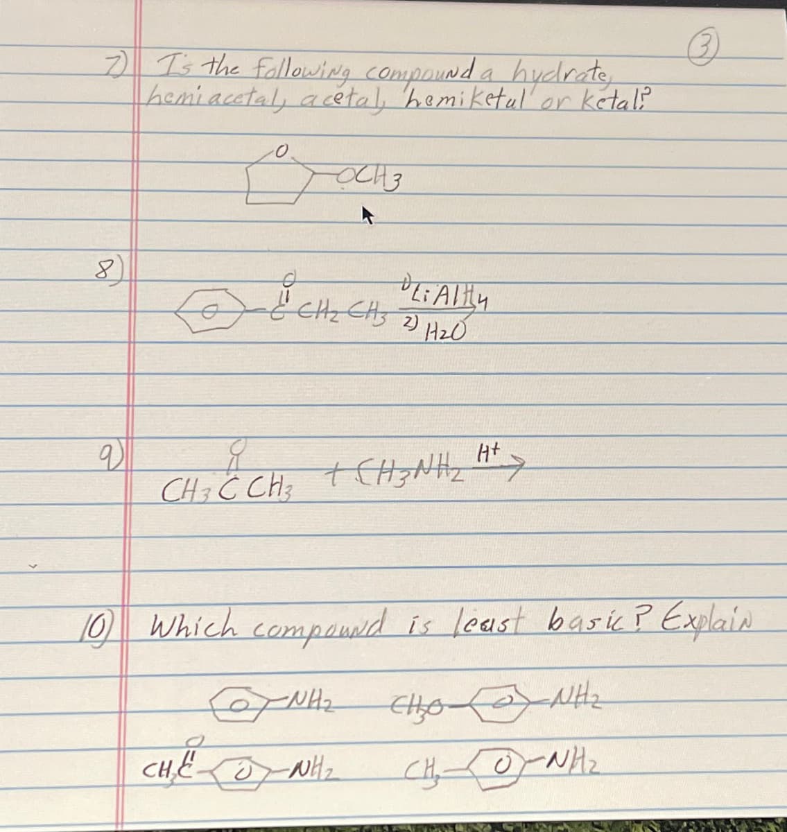 7) I's the following compound a hydrate,
hemiacetal, acetal, hemiketal or ketali
8
q
O
TOCH 3
& CH₂ CH3 20 19₂0
PL:Alty
CHÍCH CHÍNH,
+ H²>
H+
10) which compound is least basic? Explain
CHO NH
CHOCNH2
ZNH₂
CHE WH₂