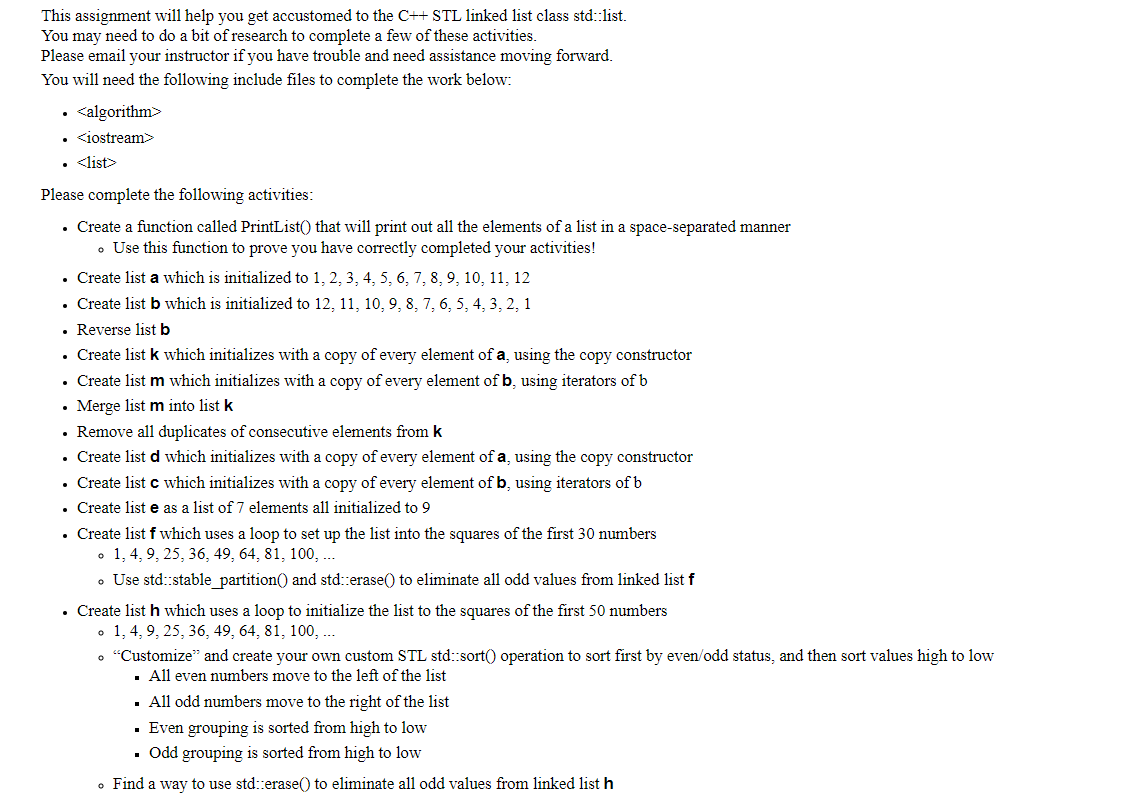 This assignment will help you get accustomed to the C++ STL linked list class std::list.
You may need to do a bit of research to complete a few of these activities.
Please email your instructor if you have trouble and need assistance moving forward.
You will need the following include files to complete the work below:
<algorithm>
• <iostream>
• <list>
Please complete the following activities:
• Create a function called PrintList() that will print out all the elements of a list in a space-separated manner
• Use this function to prove you have correctly completed your activities!
• Create list a which is initialized to 1, 2, 3, 4, 5, 6, 7, 8, 9, 10, 11, 12
• Create list b which is initialized to 12, 11, 10, 9, 8, 7, 6, 5, 4, 3, 2, 1
• Reverse list b
• Create list k which initializes with a copy of every element of a, using the copy constructor
• Create list m which initializes with a copy of every element of b, using iterators of b
• Merge list m into list k
• Remove all duplicates of consecutive elements from k
• Create list d which initializes with a copy of every element of a, using the copy constructor
• Create list c which initializes with a copy of every element of b, using iterators of b
• Create list e as a list of 7 elements all initialized to 9
• Create list of which uses a loop to set up the list into the squares of the first 30 numbers
o 1, 4, 9, 25, 36, 49, 64, 81, 100, ...
• Use std::stable_partition() and std::erase() to eliminate all odd values from linked list f
• Create list h which uses a loop to initialize the list to the squares of the first 50 numbers
o 1, 4, 9, 25, 36, 49, 64, 81, 100, ...
• "Customize" and create your own custom STL std::sort() operation to sort first by even/odd status, and then sort values high to low
■ All even numbers move to the left of the list
. All odd numbers move to the right of the list
■ Even grouping is sorted from high to low
■ Odd grouping is sorted from high to low
• Find a way to use std::erase() to eliminate all odd values from linked list h