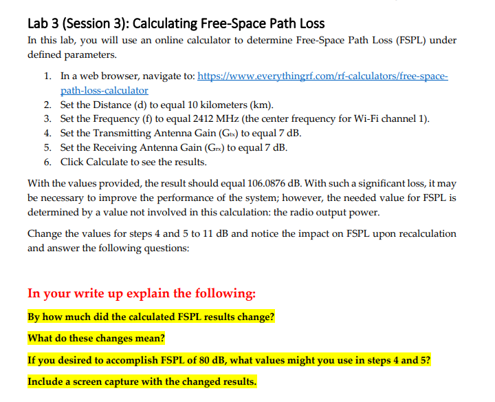 Lab 3 (Session 3): Calculating Free-Space Path Loss
In this lab, you will use an online calculator to determine Free-Space Path Loss (FSPL) under
defined parameters.
1. In a web browser, navigate to: https://www.everythingrf.com/rf-calculators/free-space-
path-loss-calculator
2. Set the Distance (d) to equal 10 kilometers (km).
3. Set the Frequency (f) to equal 2412 MHz (the center frequency for Wi-Fi channel 1).
4. Set the Transmitting Antenna Gain (Gtx) to equal 7 dB.
5. Set the Receiving Antenna Gain (Gr) to equal 7 dB.
6. Click Calculate to see the results.
With the values provided, the result should equal 106.0876 dB. With such a significant loss, it may
be necessary to improve the performance of the system; however, the needed value for FSPL is
determined by a value not involved in this calculation: the radio output power.
Change the values for steps 4 and 5 to 11 dB and notice the impact on FSPL upon recalculation
and answer the following questions:
In your write up explain the following:
By how much did the calculated FSPL results change?
What do these changes mean?
If you desired to accomplish FSPL of 80 dB, what values might you use in steps 4 and 5?
Include a screen capture with the changed results.