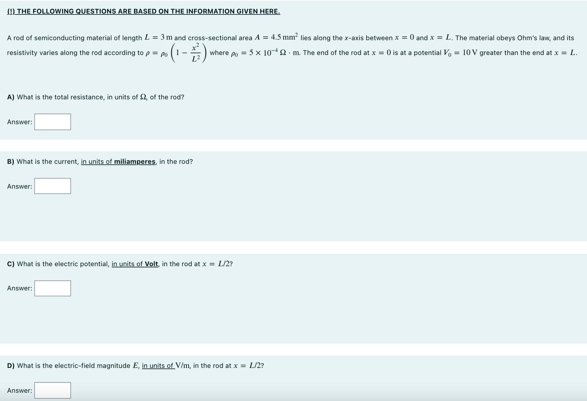 (9) THE FOLLOWING QUESTIONS ARE BASED ON THE INFORMATION GIVEN HERE.
A rod of semiconducting material of length L = 3 m and cross-sectional area A = 4.5 mm² lies along the x-axis between x = 0 and x = L. The material obeys Ohm's law, and its
(1-#)
resistivity varies along the rod according to p = po
where po
= 5 x 10-4 SN · m. The end of the rod at x = 0 is at a potential Vo
10 V greater than the end at x = L.
L²
A) What is the total resistance, in units of 2, of the rod?
Answer:
B) What is the current, in units of miliamperes, in the rod?
Answer:
C) What is the electric potential, in units of Volt, in the rod at x = L/2?
Answer:
D) What is the electric-field magnitude E, in units of V/m, in the rod at x = L/2?
Answer:
