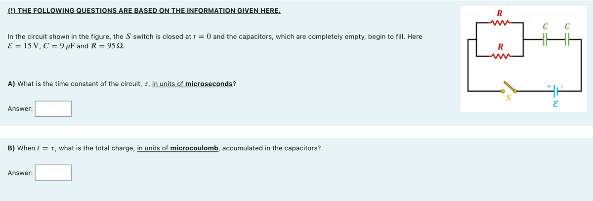 (!) THE FOLLOWING QUESTIONS ARE BASED ON THE INFORMATION GIVEN HERE.
R
In the circuit shown in the figure, the S switch is closed at t = 0 and the capacitors, which are completely empty, begin to fill. Here
E = 15 V, C = 9 µF and R = 95 Q.
R
ww
A) What is the time constant of the circuit, t, in units of microseconds?
Answer:
B) When t = T, what is the total charge, in units of microcoulomb, accumulated in the capacitors?
Answer:
