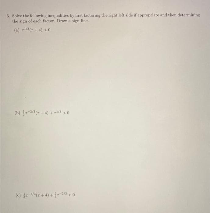 5. Solve the following inequalities by first factoring the right left side if appropriate and then determining
the sign of each factor. Draw a sign line..
(a) x¹/³(x+4) > 0
(b) x 2/3(x+4)+z¹/³ > 0
(c) r-5/3(x+4) + 3x-2/3 <0