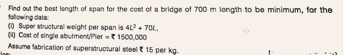 Find out the best length of span for the cost of a bridge of 700 m length to be minimum, for the
following data:
(i) Super structural weight per span is 4L2 + 70L,
(ii) Cost of single abutment/Pier = 1500,000
Assume fabrication of superstructural steel 15 per kg.
tion: