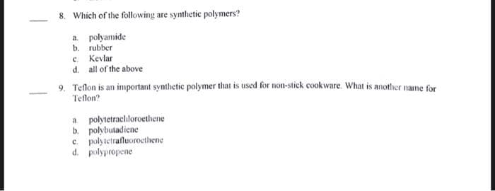 8. Which of the following are synthetic polymers?
a. polyamide
b. rubber
c. Kevlar
d. all of the above
9. Teflon is an important synthetic polymer that is used for non-stick cookware. What is another name for
Teflon?
a polytetrachloroethene
b. polybutadiene
c. polytetrafluoroethene
d. polypropene