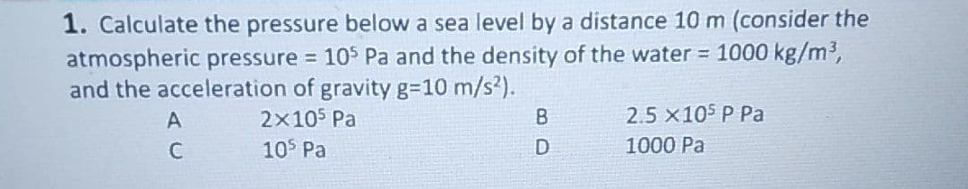 1. Calculate the pressure below a sea level by a distance 10 m (consider the
atmospheric pressure = 105 Pa and the density of the water = 1000 kg/m³,
and the acceleration of gravity g=10 m/s²).
2×105 Pa
105 Pa
A
C
B
80
D
2.5 ×105 P Pa
1000 Pa