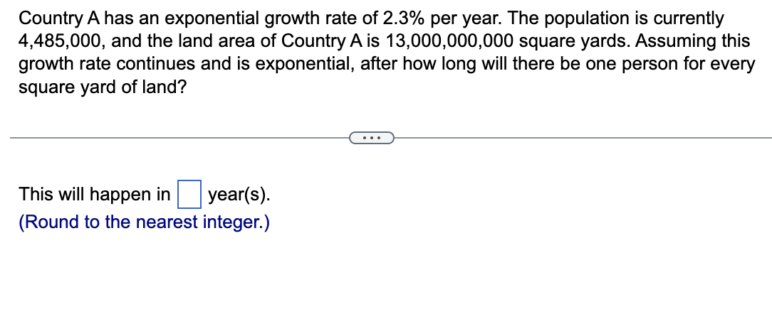 Country A has an exponential growth rate of 2.3% per year. The population is currently
4,485,000, and the land area of Country A is 13,000,000,000 square yards. Assuming this
growth rate continues and is exponential, after how long will there be one person for every
square yard of land?
This will happen in
year(s).
(Round to the nearest integer.)