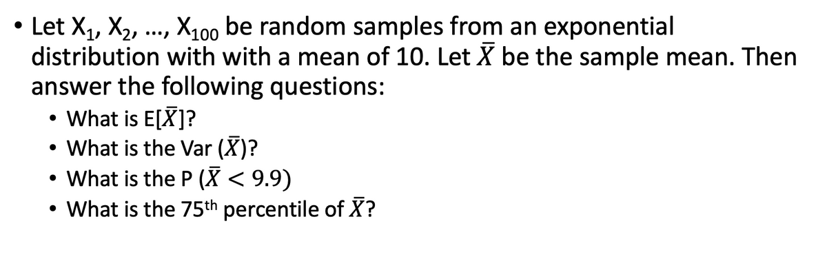 • Let X₁, X₂, ..., X100 be random samples from an exponential
distribution with with a mean of 10. Let X be the sample mean. Then
answer the following questions:
• What is E[X]?
• What is the Var (X)?
• What is the P (X < 9.9)
• What is the 75th percentile of X?