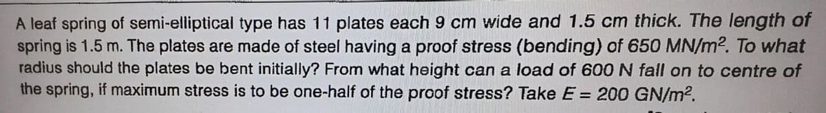 A leaf spring of semi-elliptical type has 11 plates each 9 cm wide and 1.5 cm thick. The length of
spring is 1.5 m. The plates are made of steel having a proof stress (bending) of 650 MN/m². To what
radius should the plates be bent initially? From what height can a load of 600 N fall on to centre of
the spring, if maximum stress is to be one-half of the proof stress? Take E = 200 GN/m².