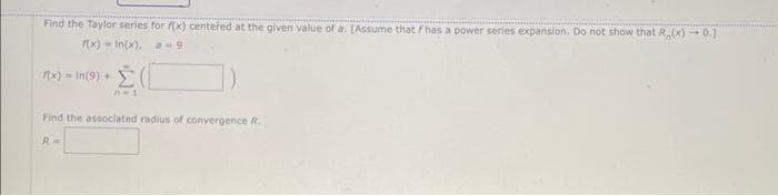 Find the Taylor series for f(x) centered at the given value of a. [Assume that f has a power series expansion. Do not show that R,(x)-0.1.
f(x)-In(x), a-9
f(x)= In(9) +
Σ(
Find the associated radius of convergence R.
R=