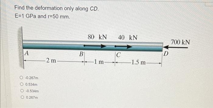 Find the deformation only along CD.
E=1 GPa and r=50 mm.
A
-0.267m
0.534m
-0.534m
0.267m
-2 m-
B
80 KN
-1 m-
40 kN
C
-1.5 m-
D
700 kN