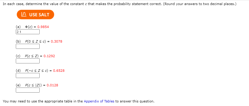 In each case, determine the value of the constant c that makes the probability statement correct. (Round your answers to two decimal places.)
In USE SALT
(a) +(c) = 0.9854
2.1
(b) P(0 SZSc) = 0.3078
(c) P(c S Z) = 0.1292
(d) P(-csZ<c) = 0.6528
(e) P(c s IZ1) = 0.0128
You may need to use the appropriate table in the Appendix of Tables to answer this question.
