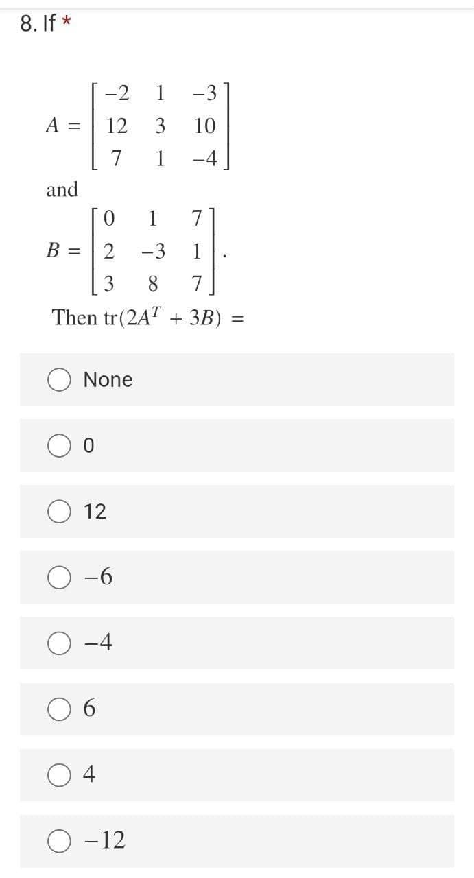 8. If *
-2
1
-3
A
12
3
10
7
1
-4
and
1
7
B =
-3
1
3
8.
7
Then tr(2AT + 3B)
None
12
-6
-4
6.
4
O -12
