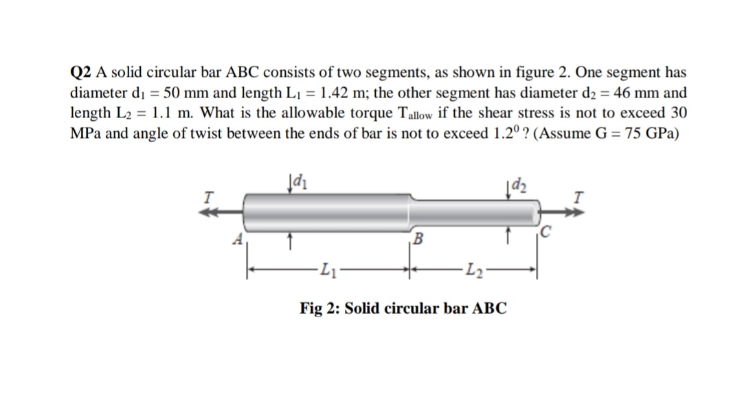 Q2 A solid circular bar ABC consists of two segments, as shown in figure 2. One segment has
diameter di = 50 mm and length L1 = 1.42 m; the other segment has diameter d2 = 46 mm and
length L2 = 1.1 m. What is the allowable torque Tallow if the shear stress is not to exceed 30
MPa and angle of twist between the ends of bar is not to exceed 1.2º ? (Assume G = 75 GPa)
Fig 2: Solid circular bar ABC
