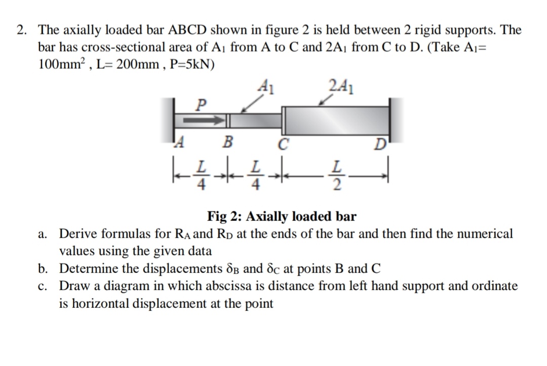 2. The axially loaded bar ABCD shown in figure 2 is held between 2 rigid supports. The
bar has cross-sectional area of A¡ from A to C and 2A¡ from C to D. (Take A1=
100mm? , L= 200mm , P=5kN)
241
C
D'
Fig 2: Axially loaded bar
a. Derive formulas for RA and Rp :
values using the given data
b. Determine the displacements dB and dc at points B and C
c. Draw a diagram in which abscissa is distance from left hand support and ordinate
is horizontal displacement at the point
the ends of the bar and then find the numerical
