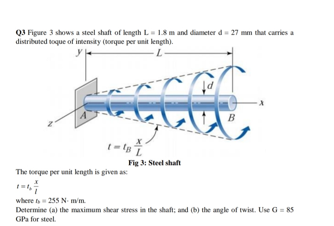 Q3 Figure 3 shows a steel shaft of length L = 1.8 m and diameter d = 27 mm that carries a
distributed toque of intensity (torque per unit length).
y
A
В
t = tB¯
BL
Fig 3: Steel shaft
The torque per unit length is given as:
t = t,-
where th = 255 N· m/m.
Determine (a) the maximum shear stress in the shaft; and (b) the angle of twist. Use G = 85
GPa for steel.
