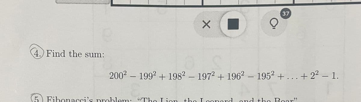 4.) Find the sum:
L
X
-
2002 1992 +1982 - 1972 + 196²-1952 +...+ 2² — 1.
-
37
Fibonacci's problem: "The Lion the Iconard
the Leonard and the Bear"