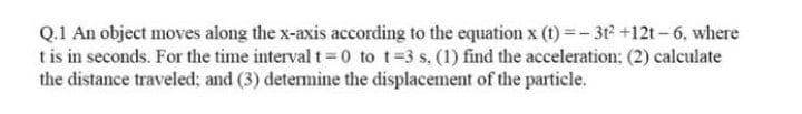 Q.1 An object moves along the x-axis according to the equation x (t) =- 3t2 +12t-6, where
tis in seconds. For the time interval t 0 to t=3 s. (1) find the acceleration: (2) calculate
the distance traveled; and (3) determine the displacement of the particle.
