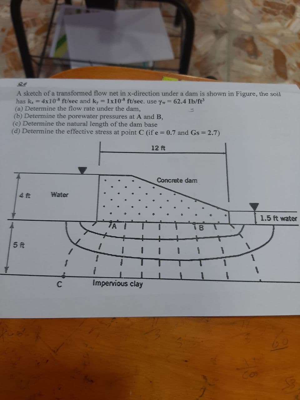 24
A sketch of a transformed flow net in x-direction under a dam is shown in Figure, the soil
has k = 4x10-8 ft/sec and ky = 1x108 ft/sec. use yw = 62.4 Ib/ft
(a) Determine the flow rate under the dam,
(b) Determine the porewater pressures at A and B,
(c) Determine the natural length of the dam base
(d) Determine the effective stress at point C (if e = 0.7 and Gs = 2.7)
12 ft
Concrete dam
4 ft
Water
1.5 ft water
5 ft
Impervious clay
150
Co
