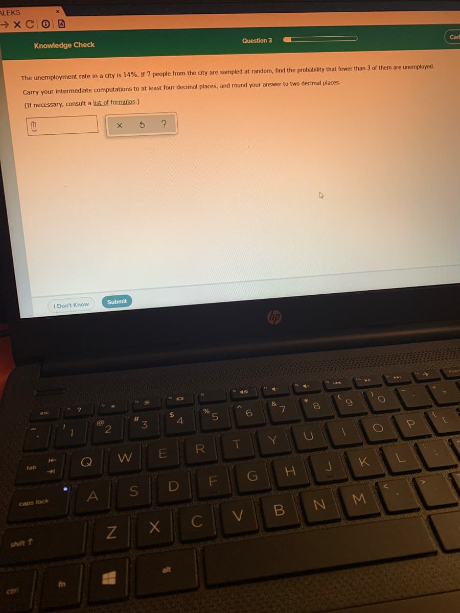 ALEKS
→ x C0 D
Knowledge Check
Question 3
Carl
The unemployment rate in a city is 14%. If 7 people from the city are sampled at random, find the probability that fewer than 3 of them are unemployed.
Carry your intermediate computations to at least four decimal places, and round your answer to two decimal places.
(If necessary, consult a list of formulas.)
I Don't Know
Submit
%
%24
4
8
%23
3
7
@
R
T
Y
Q
W
tab
G
A
caps lock
в
N M
shift 1
alt
ctr
