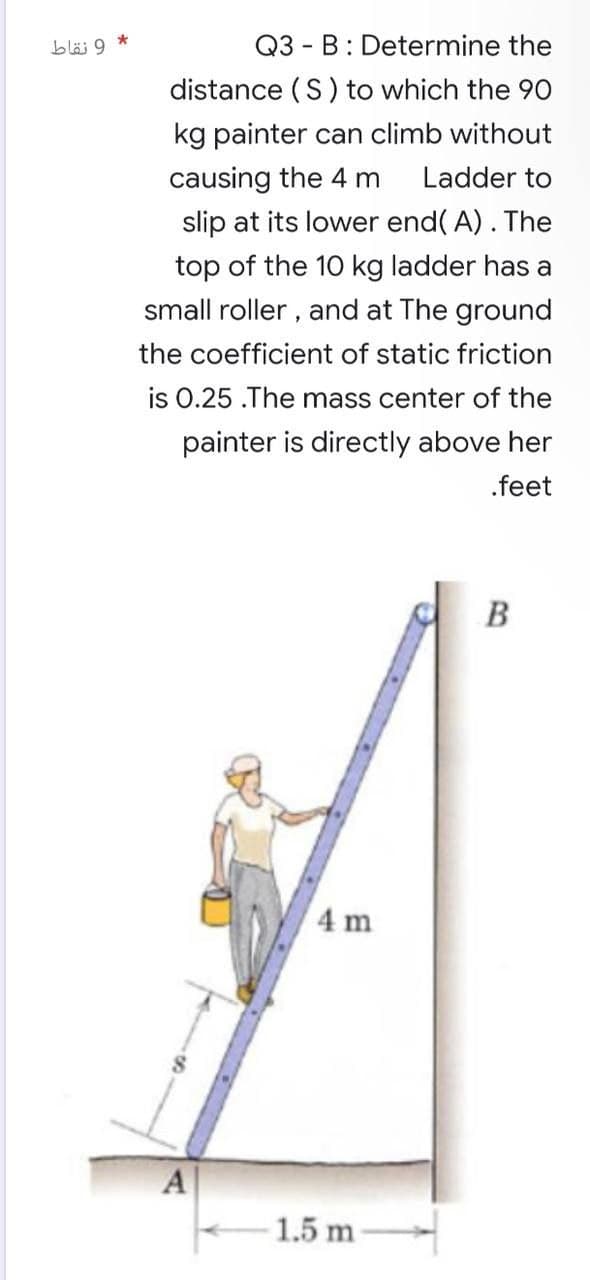 9 نقاط
*
Q3 B: Determine the
distance (S) to which the 90
kg painter can climb without
causing the 4 m Ladder to
slip at its lower end(A). The
top of the 10 kg ladder has a
small roller, and at the ground
the coefficient of static friction
is 0.25 .The mass center of the
painter is directly above her
.feet
A
4 m
1.5 m
B