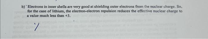 b) Electrons in inner shells are very good at shielding outer electrons from the nuclear charge. So,
for the case of lithium, the electron-electron repulsion reduces the effective nuclear charge to
a value much less than +3.
%