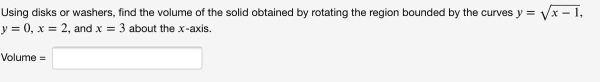 Using disks or washers, find the volume of the solid obtained by rotating the region bounded by the curves y = Vx – 1,
y = 0, x = 2, and x =
3 about the x-axis.
Volume =
