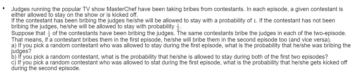 Judges running the popular TV show MasterChef have been taking bribes from contestants. In each episode, a given contestant is
either allowed to stay on the show or is kicked off.
If the contestant has been bribing the judges he/she will be allowed to stay with a probability of 1. If the contestant has not been
bribing the judges, he/she will be allowed to stay with probability .
Suppose that of the contestants have been bribing the judges. The same contestants bribe the judges in each of the two-episode.
That means, if a contestant bribes them in the first episode, he/she will bribe them in the second episode too (and vice versa).
a) If you pick a random contestant who was allowed to stay during the first episode, what is the probability that he/she was bribing the
judges?
b) lf you pick a random contestant, what is the probability that he/she is allowed to stay during both of the first two episodes?
c) If you pick a random contestant who was allowed to stat during the first episode, what is the probability that he/she gets kicked off
during the second episode.
