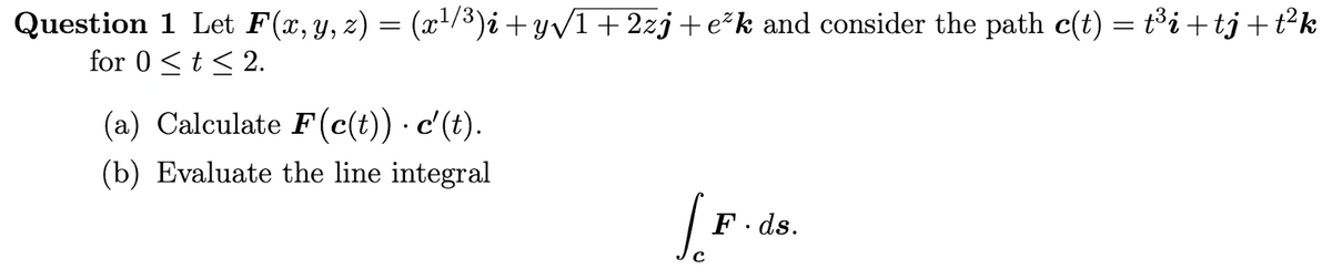 Question 1 Let F(x, y, z) = (x¹/³)i+y√√/1+2zj+e²k and consider the path c(t) = t³i+tj +t²k
for 0 ≤ t ≤ 2.
(a) Calculate F(c(t)) .c'(t).
(b) Evaluate the line integral
Jo
с
F.ds.