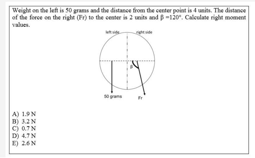 Weight on the left is 50 grams and the distance from the center point is 4 units. The distance
of the force on the right (Fr) to the center is 2 units and B =120°. Calculate right moment
values.
left side
right side
50 grams
Fr
A) 1.9 N
B) 3.2 N
C) 0.7 N
D) 4.7N
E) 2.6 N
