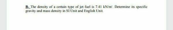 B- The density of a certain type of jet fuel is 7.41 kN/m'. Determine its specific
gravity and mass density in Si Unit and English Unit.
