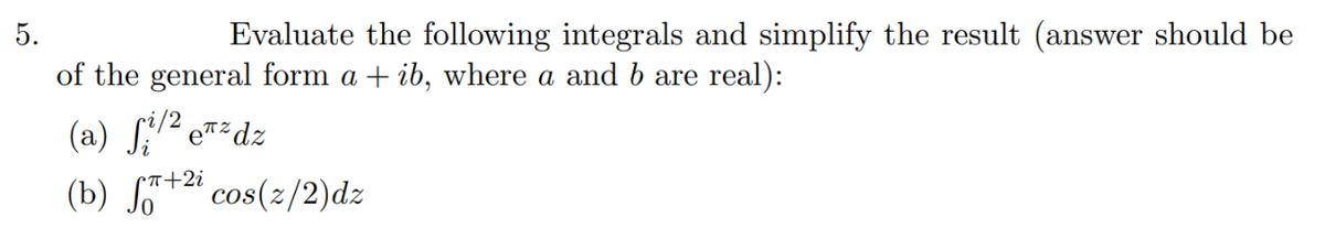 5.
Evaluate the following integrals and simplify the result (answer should be
of the general form a + ib, where a and b are real):
(a) S2 eT²dz
(b) S+2 cos(z/2)dz
Cn+2i
