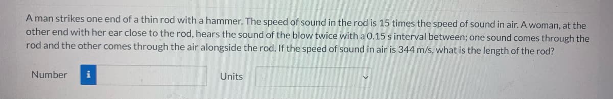 A man strikes one end of a thin rod with a hammer. The speed of sound in the rod is 15 times the speed of sound in air. A woman, at the
other end with her ear close to the rod, hears the sound of the blow twice with a 0.15 s interval between; one sound comes through the
rod and the other comes through the air alongside the rod. If the speed of sound in air is 344 m/s, what is the length of the rod?
Number
i
Units