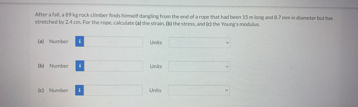 After a fall, a 89 kg rock climber finds himself dangling from the end of a rope that had been 15 m long and 8.7 mm in diameter but has
stretched by 2.4 cm. For the rope, calculate (a) the strain, (b) the stress, and (c) the Young's modulus.
(a) Number i
(b) Number i
(c) Number i
Units
Units
Units