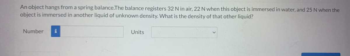 An object hangs from a spring balance.The balance registers 32 N in air, 22 N when this object is immersed in water, and 25 N when the
object is immersed in another liquid of unknown density. What is the density of that other liquid?
Number i
Units